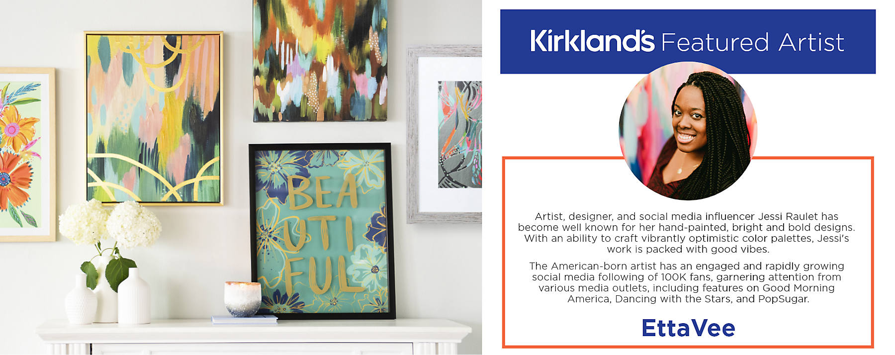 Kirkland's Featured Artist EttaVee Artist, designer, and social media influencer Jessi Raulet has become well known for her hand-painted, bright and bold designs. With an ability to craft vibrantly optimistic color palettes, Jessi's work is packed with good vibes. The American-born artist has an engaged and rapidly growing social media following of 100K fans, garnering attention from various media outlets, including features on Good Morning America, Dancing with the Stars, and PopSugar.