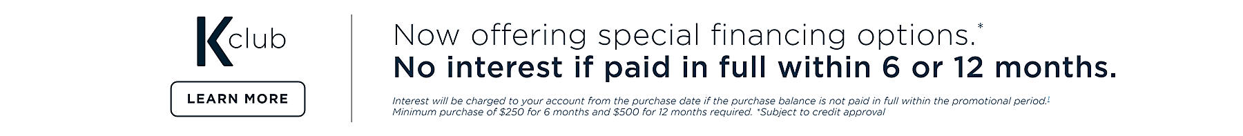 K-club Now offering special financing options.* No interest if paid in full within 6 or 12 months. Interest will be charged to your account from the purchase 071921 if the purchase balance is not paid in full within the promotional period.1 Minimum purchase of $250 for 6 months and $500 for 12 months required. *Subject to credit approval. Learn more
