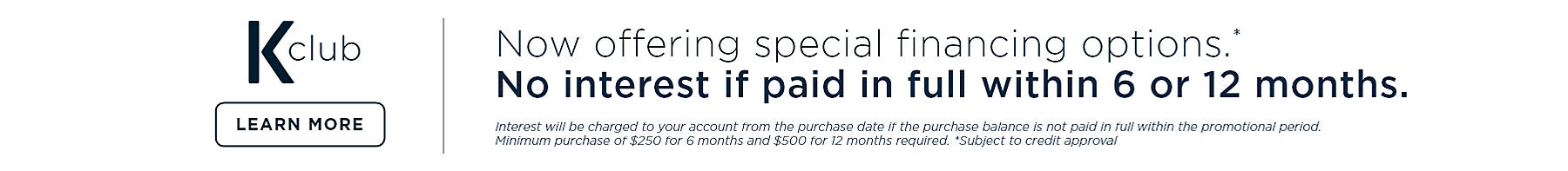 K-club Now offering special financing options.* No interest if paid in full within 6 or 12 months. Interest will be charged to your account from the purchase 071921 if the purchase balance is not paid in full within the promotional period. Minimum purchase of $250 for 6 months and $500 for 12 months required. *Subject to credit approval. Learn more
