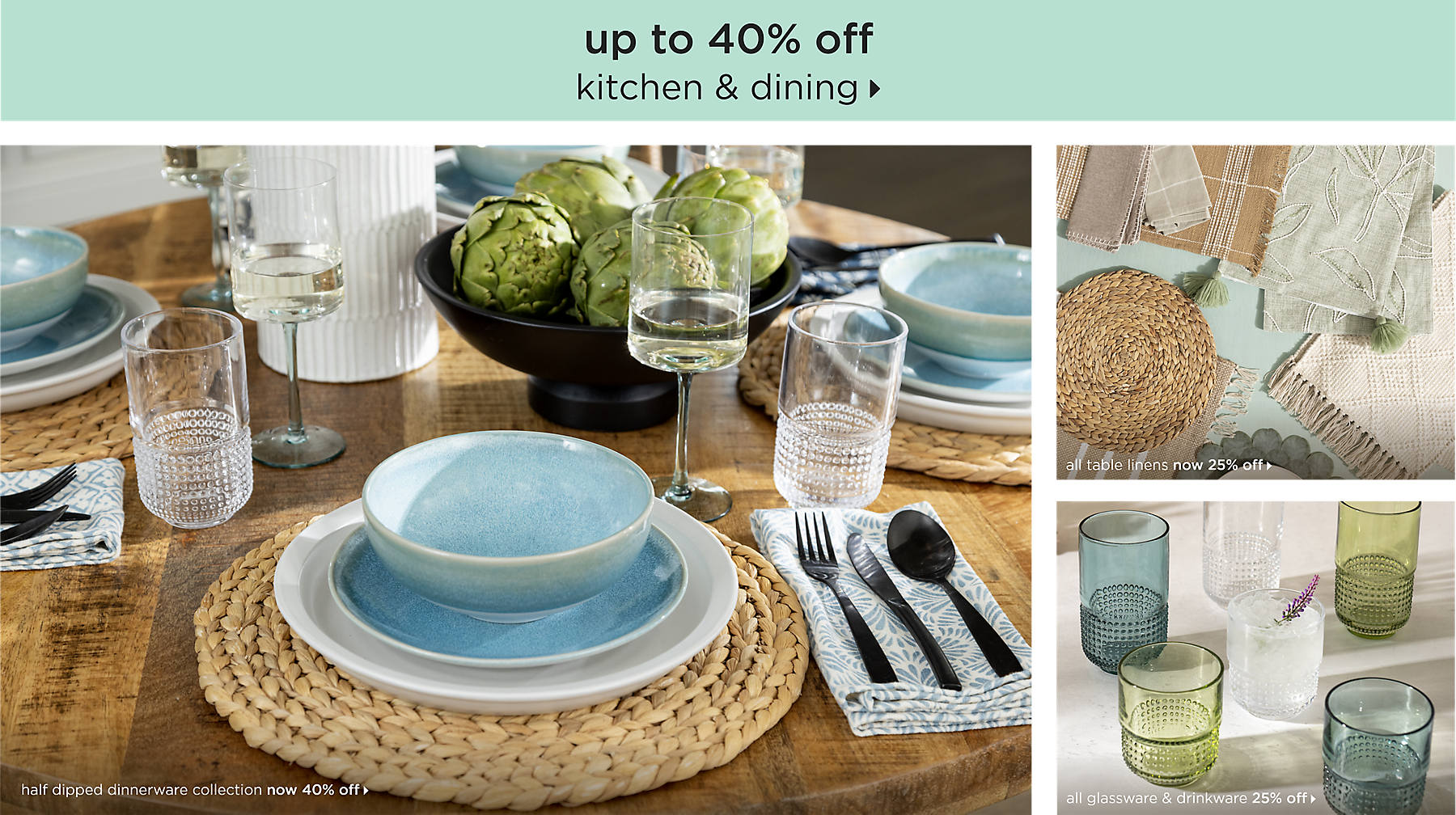 kitchen & dining up to 40% off shop now half dipped dinnerware collection now 40% off all table linens 25% off all glassware & drinkware 25% off