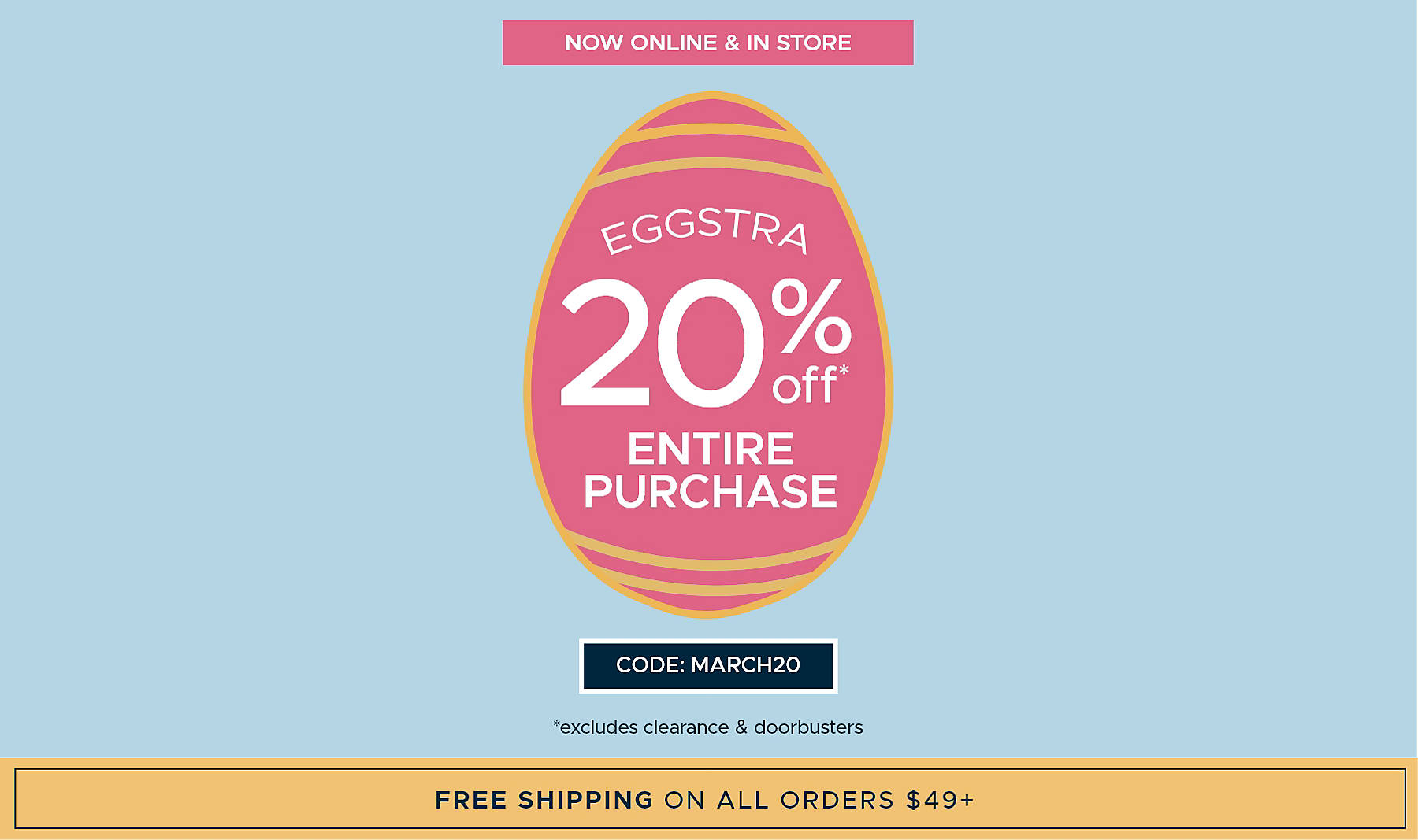 Now Online & In Store Eggstra 20% off Entire Purchase* Code: MARCH20 *excludes clearance & doorbusters