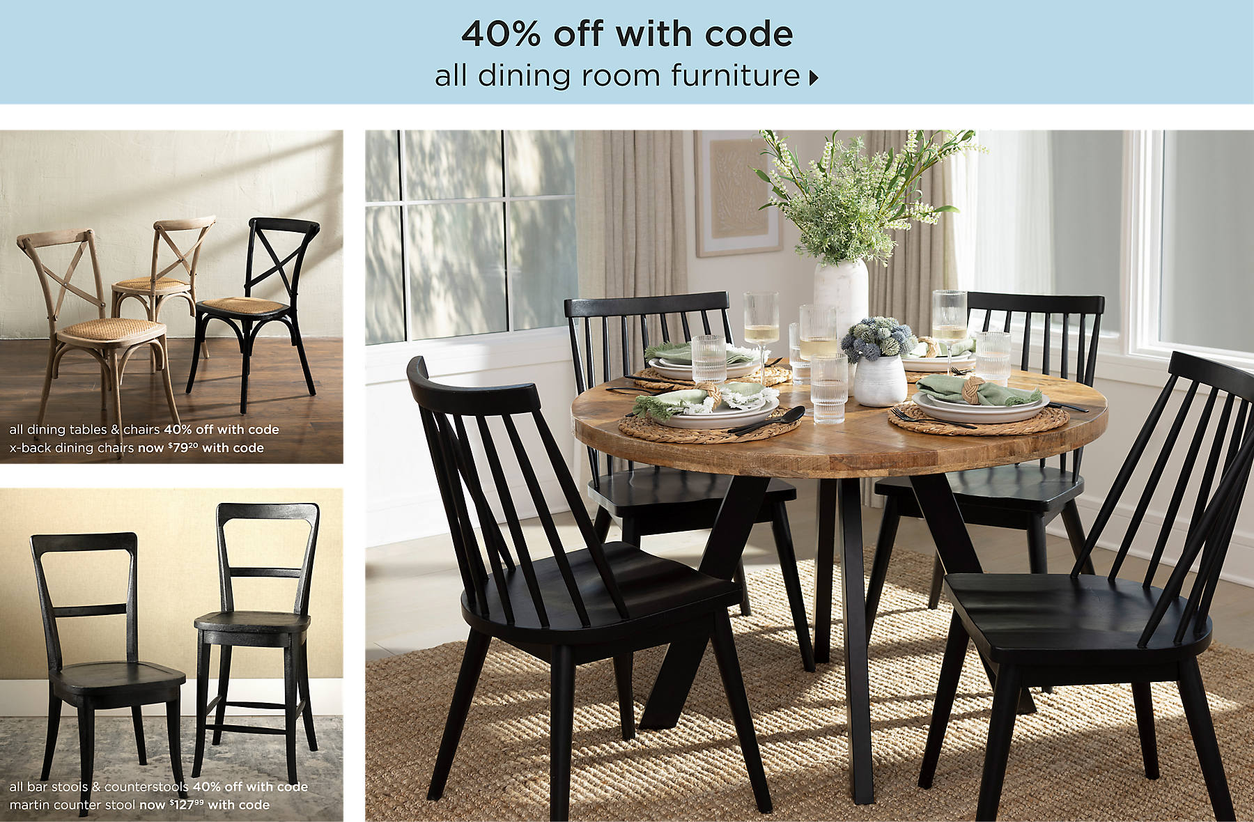 all dining room furniture 40% off with code shop now all dining tables 40% off with code x-back dining chairs now $79.20 with code all bar stools & counterstools 40% off with code martin counter stool now $127.99 with code