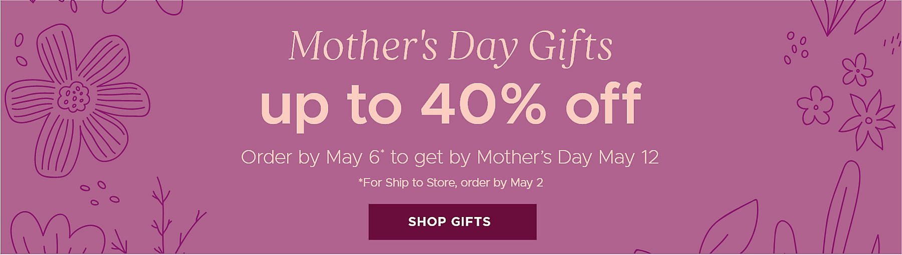 Mother's Day Gifts up to 40% off Order by May 6* to get by Mother's Day May 12 *For Ship to Store, order by May 2 Shop Gifts