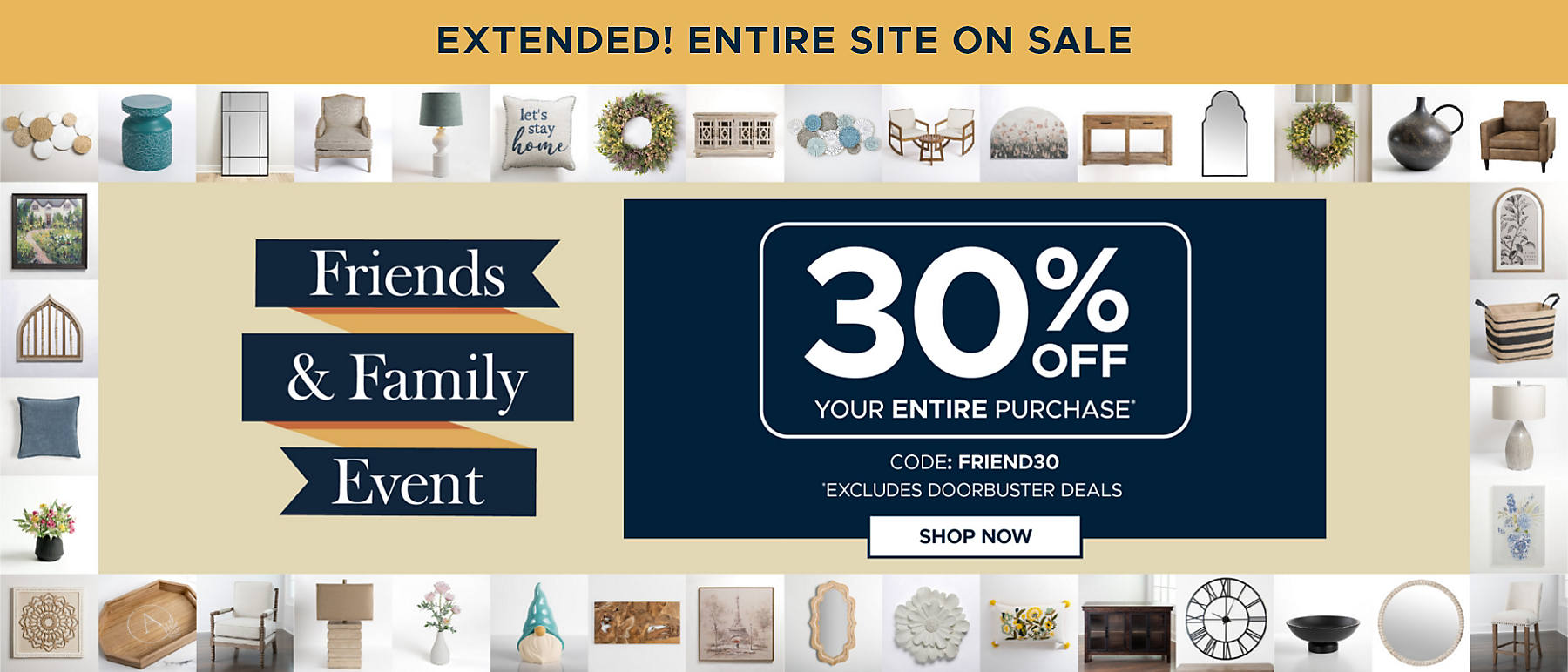Extended! Entire Site On Sale Friends & Family Event 30% off Your Entire Purchase* code: FRIEND30 Shop Now *Excludes Doorbuster Deals