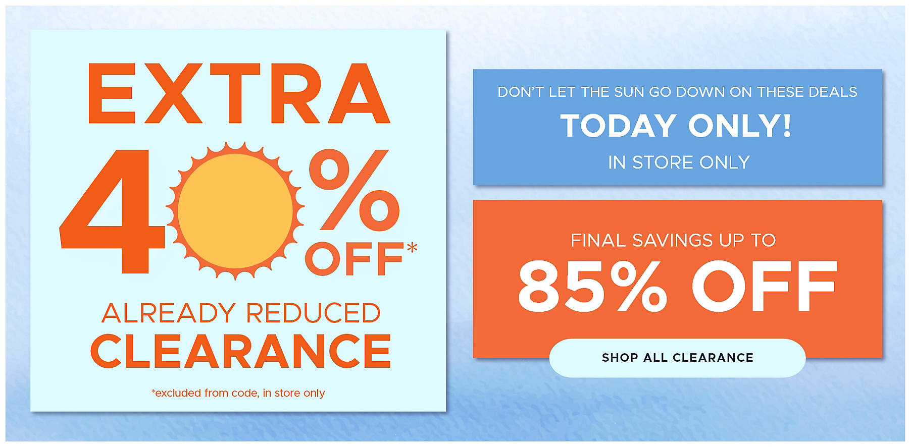 don't let the sun go down on these deals today only! in store only final savings up to 85% off shop all clearance extra 40% off* already reduced clearance *excluded from code, in store only