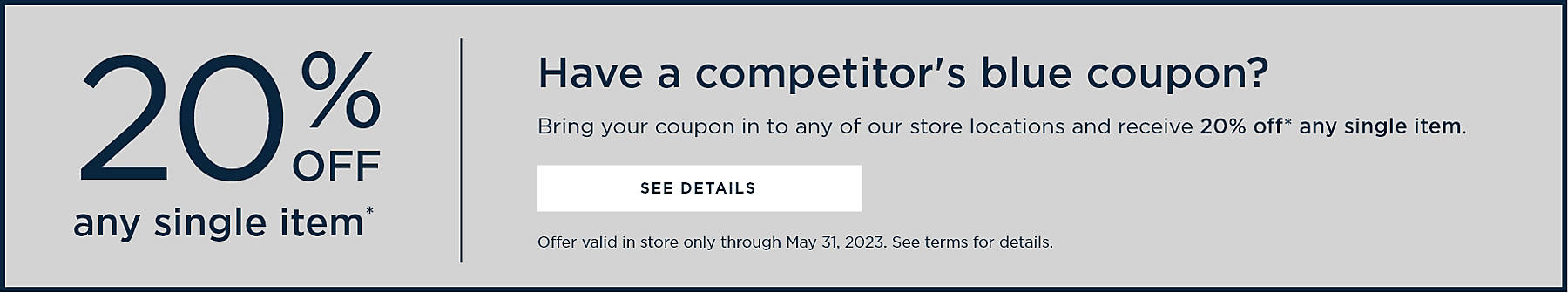 20% off any single item* Have a competitor's blue coupon? Bring your coupon in to any of our store locations and receive 20% off* any single item. Bring your unexpired Bed, Bath & Beyond coupon to Kirkland's Home and receive 20% off any single item, in store only. Discount will be applied to highest priced qualifying item in transaction. Offer excludes clearance merchandise and may not be combined with an employee discount,corporate sales discount, as-is or damage discount, or any other coupon. One time use only. Must surrender coupon at time of purchase. Not valid on previous purchases, shipping or delivery fees, and may not be applied to the purchase of gift cards. Coupons are not valid at closing stores. Offer ends 5/31/23 @ 11:59 PM CST. No cash value. Void where prohibited by law. Kirkland's Home reserves the right to end or modify the promotion at any time. Other restrictions may apply.