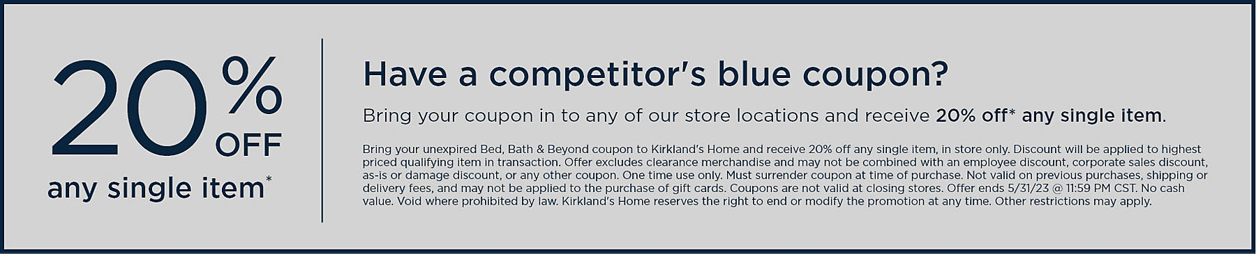 25% off any single item* Have a competitor's blue coupon? Bring your coupon in to any of our store locations and receive 25% off* any single item. Bring your unexpired Bed, Bath & Beyond coupon to Kirkland's Home and receive 25% off any single item, in store only. Discount will be applied to highest priced qualifying item in transaction. Offer excludes clearance merchandise and may not be combined with an employee discount,corporate sales discount, as-is or damage discount, or any other coupon. One time use only. Must surrender coupon at time of purchase. Not valid on previous purchases, shipping or delivery fees, and may not be applied to the purchase of gift cards. Coupons are not valid at closing stores. Offer ends 5/31/23 @ 11:59 PM CST. No cash value. Void where prohibited by law. Kirkland's Home reserves the right to end or modify the promotion at any time. Other restrictions may apply.