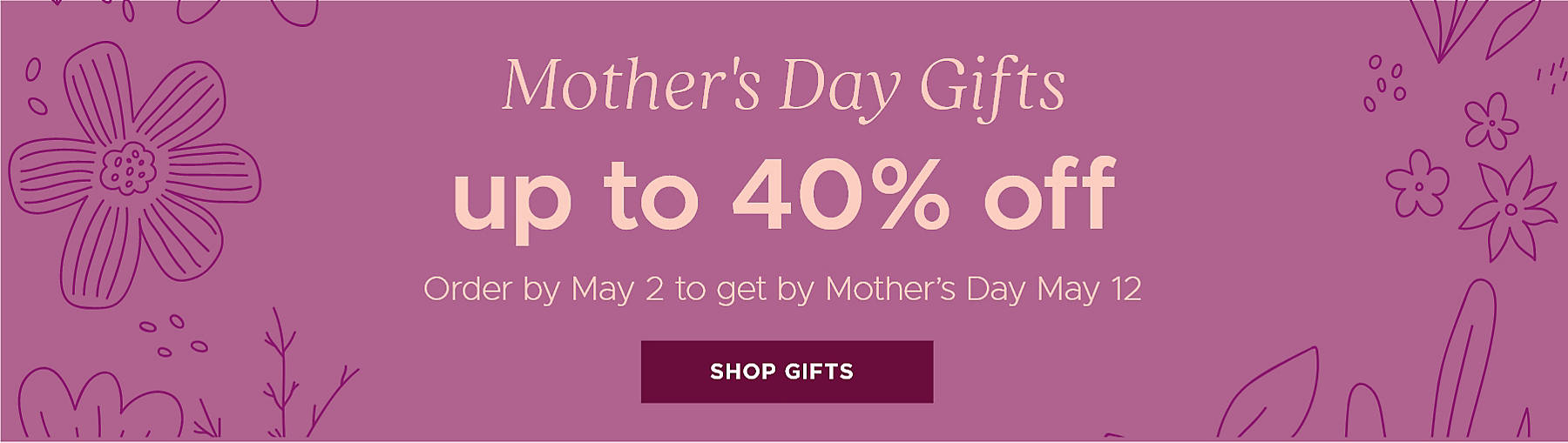 Mother's Day Gifts up to 40% off Order by May 2 to get by Mother's Day May 12 Shop Gifts