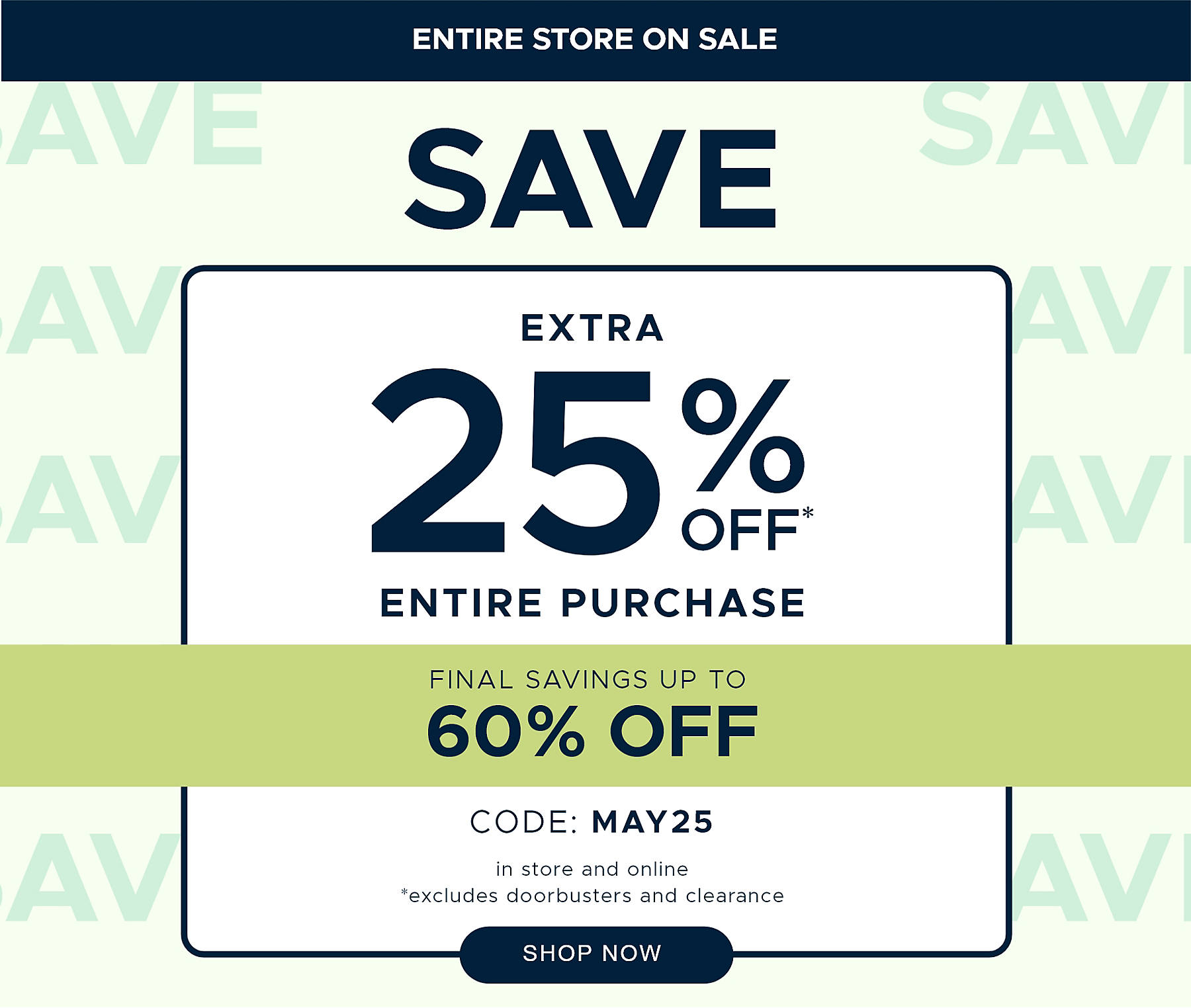 Entire Store on Sale Save extra 25% off* Entire Purchase Final Savings Up to 60% off code: MAY25 in store and online *excludes doorbusters and clearance