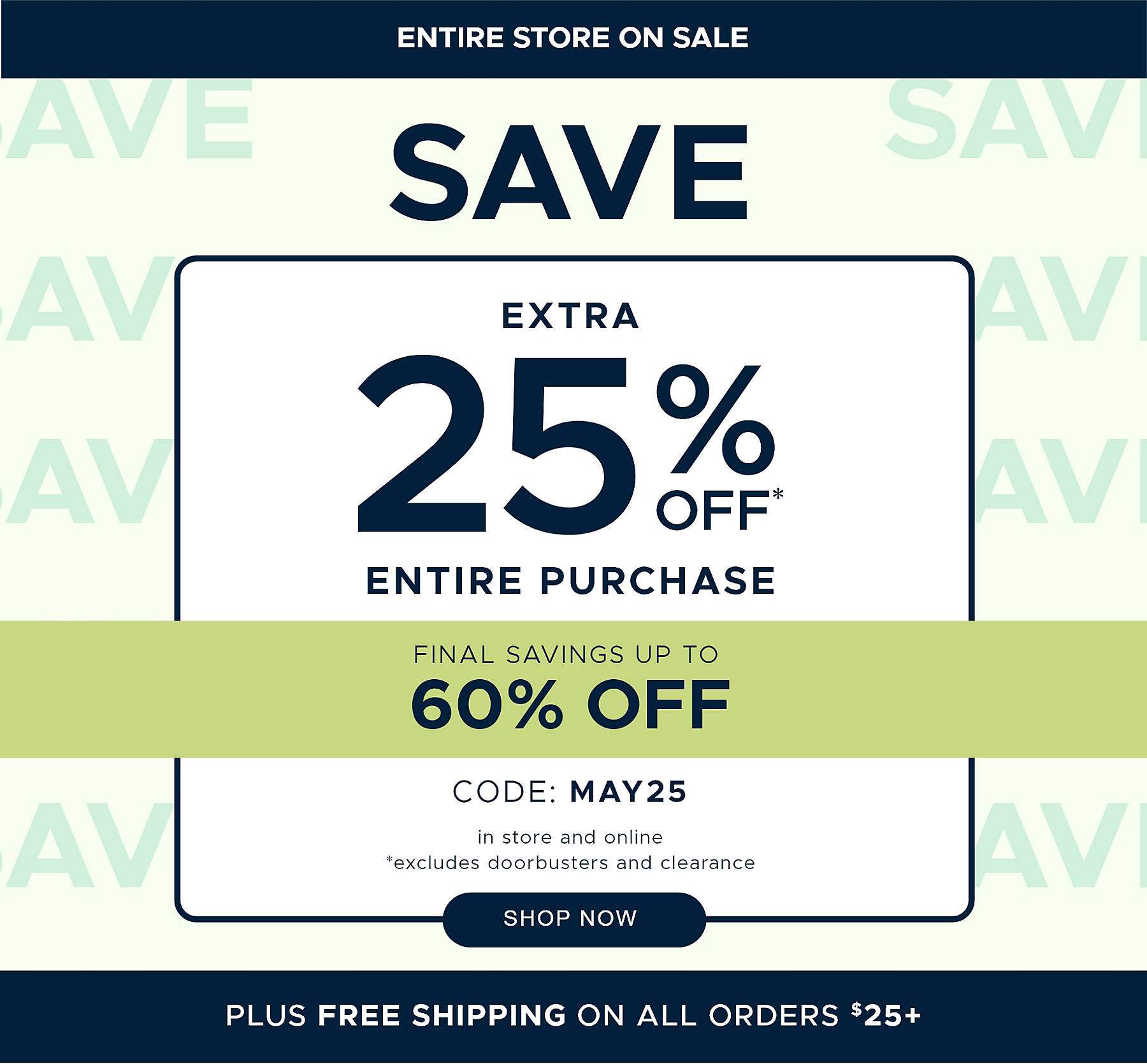 Entire Store on Sale Save extra 25% off* Entire Purchase Final Savings Up to 60% off code: MAY25 in store and online *excludes doorbusters and clearance Plus Free Shipping on All Orders $25+