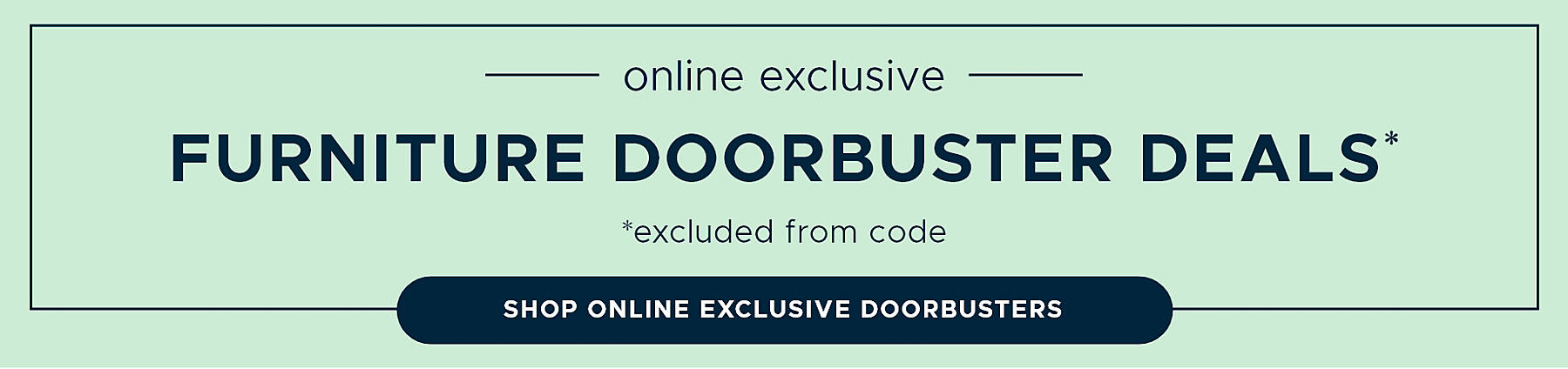 Online Exclusive Furniture Doorbuster Deals* *excluded from code Shop Online Exclusive Doorbusters