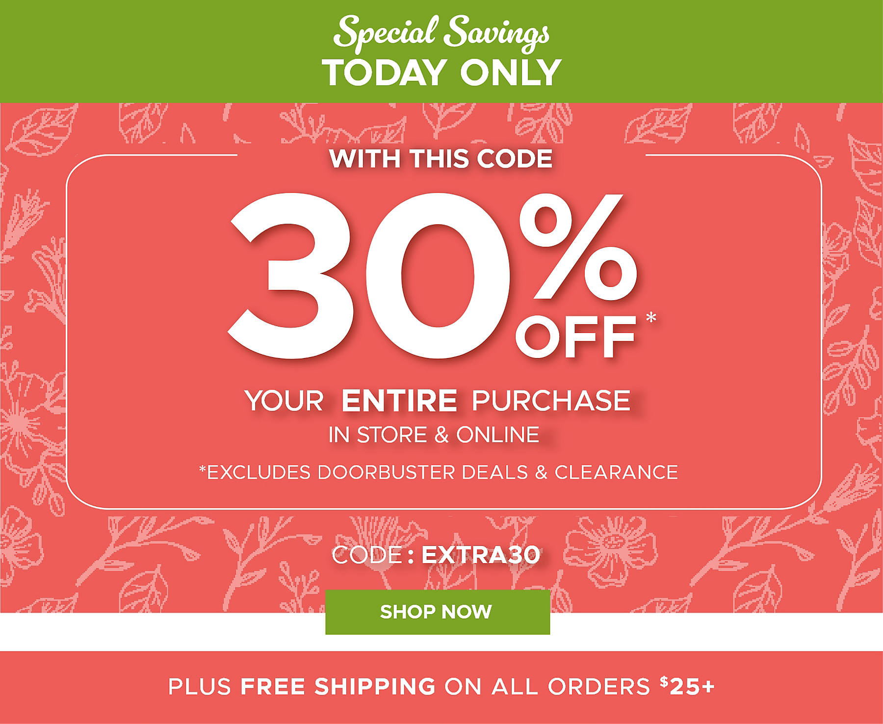 Special Savings Today Only with this code 30% off* Your Entire Purchase code: EXTRA30 in store and online *excludes doorbusters and clearance Shop Now Plus Free Shipping on All Orders $25+