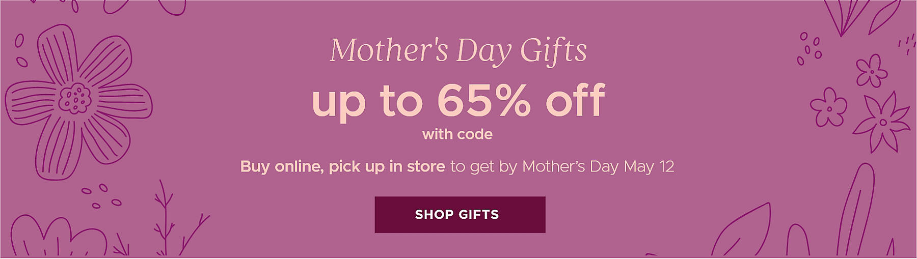 Mother's Day Gifts up to 65% off with code Buy online, pick up in store to get by Mother's Day May 12 Shop Gifts