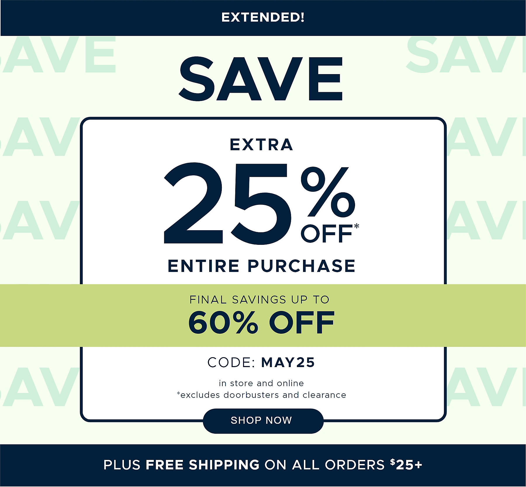 Extended! Save extra 25% off* Entire Purchase Final Savings Up to 60% off code: MAY25 in store and online *excludes doorbusters and clearance Plus Free Shipping on All Orders $25+