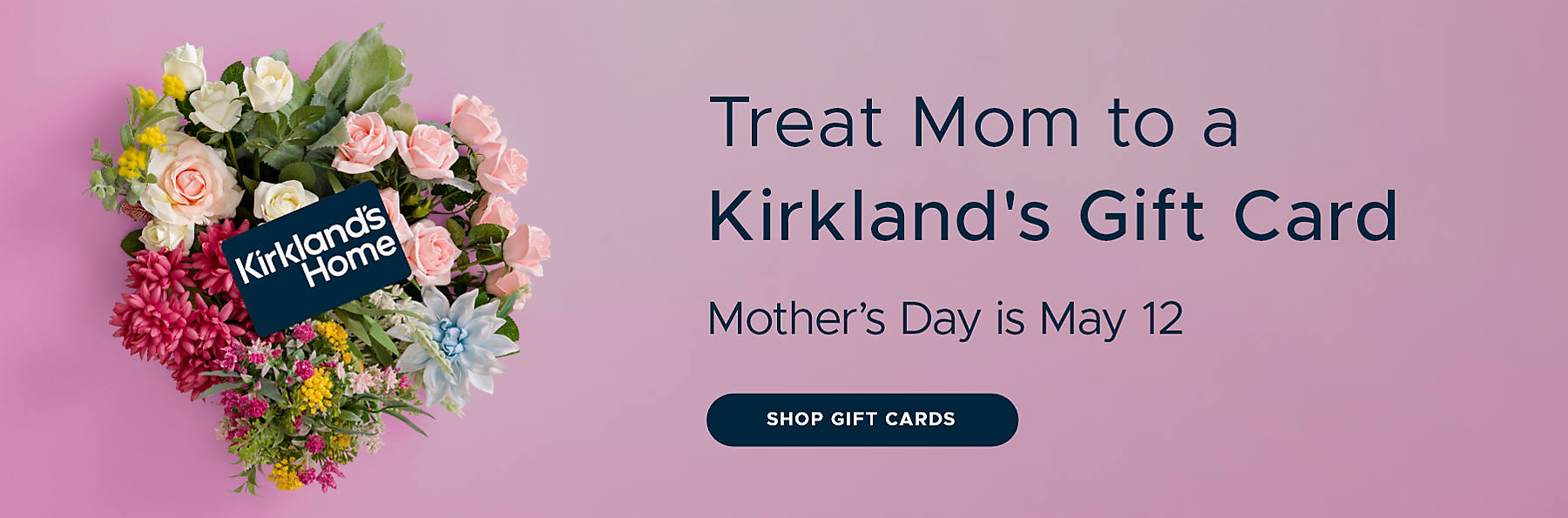 Treat Mom to a Kirkland's Gift Card Mother's Day is May 12 Shop Gift Cards