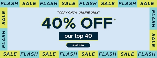 Today Only Online Only! Flash Sale 40% off* our top 40 shop now