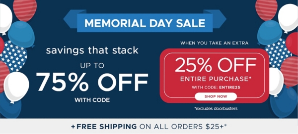 Memorial Day Sale savings that stack up to 75% off Entire Purchase when you take an extra 25% off Entire Purchase* code: ENTIRE25 Shop Now *Excludes Doorbusters Plus Free shipping on all orders $25+*