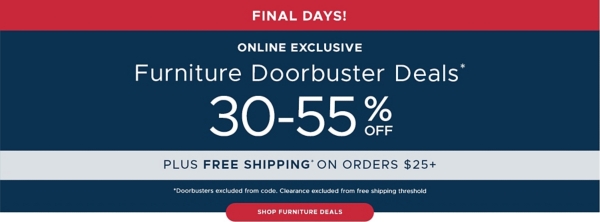 Limited Time Furniture Doorbuster Deals* 30-55% off Shop Furniture Deals *Doorbusters excluded from code plus free shipping on orders $25+* *Doorbusters excluded from code. Clearance excluded from free shipping threshold