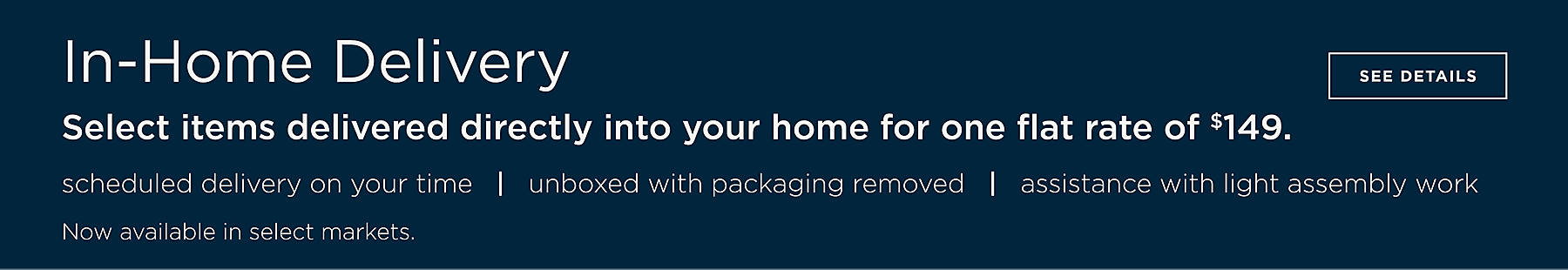 In-Home Delivery Select items delivered directly into your home for one flat rate of $149. Scheduled delivery on your time, unboxed with packaging removed, assistance with light assembly work. Now available in select markets. See Details