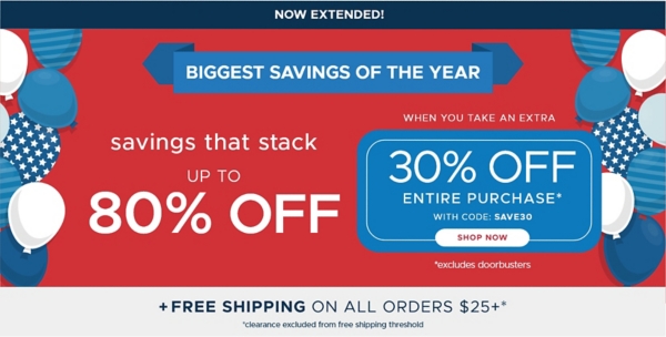 Now Extended! Memorial Day Sale savings that stack up to 80% off Entire Purchase when you take an extra 30% off Entire Purchase* code: SAVE30 Shop Now *Excludes Doorbusters Plus Free shipping on all orders $25+* *clearance excluded from free shipping threshold