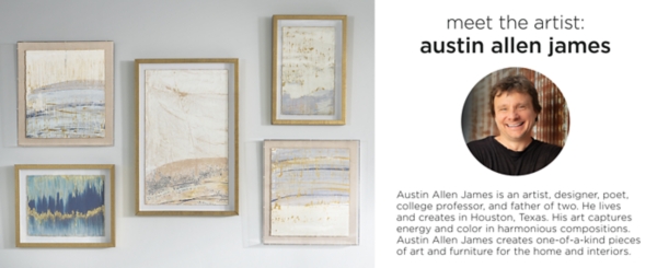Meet the artist: Austin Allen James is an artist, designer, poet, college professor, and father of two. He lives in Houston, TX. His art captures energy and color in harmonious compositions. Austin Allen James creates one-of-a-kind pieces of art and furniture for the home and interiors.
