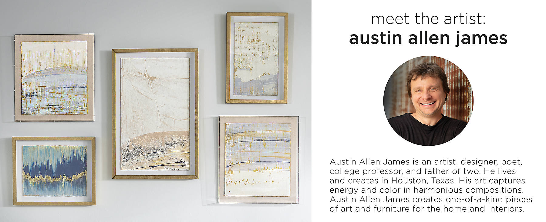 Meet the artist: Austin Allen James is an artist, designer, poet, college professor, and father of two. He lives in Houston, TX. His art captures energy and color in harmonious compositions. Austin Allen James creates one-of-a-kind pieces of art and furniture for the home and interiors.