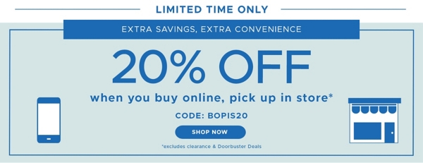 Limited Time Only Extra Savings, Extra Convenience 20% off when you buy online, pick up in store* code: BOPIS20 Shop Now *excludes clearance & doorbuster deals