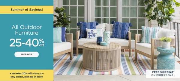 Summer of Savings All Outdoor Furniture 25-40% off Shop Now Free Shipping* on Orders $49+ plus an extra 20% off when you buy online, pick up in store