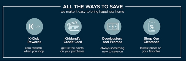 All the Ways to Save we make it easy to bring happiness home K-Club Rewards earn rewards when you shop Kirkland's Credit Card get 2x the points on your purchases Doorbusters and Promos always something new to save on Shop Our Clearance lowest prices on your favorites