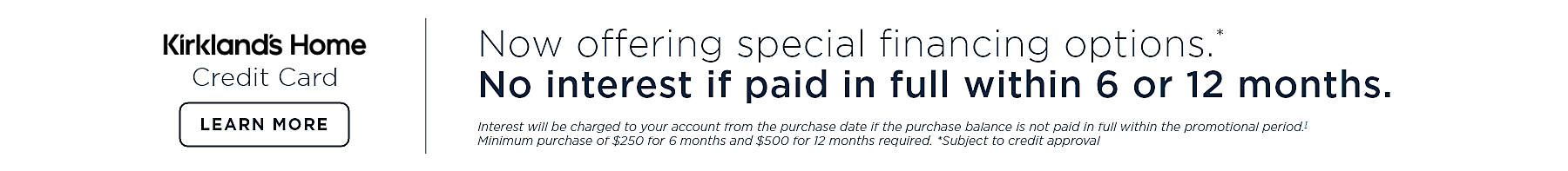 K card Now offering special financing options.* No interest if paid in full within 6 or 12 months. Interest will be charged to your account from the purchase 071921 if the purchase balance is not paid in full within the promotional period.1 Minimum purchase of $250 for 6 months and $500 for 12 months required. *Subject to credit approval. Learn more