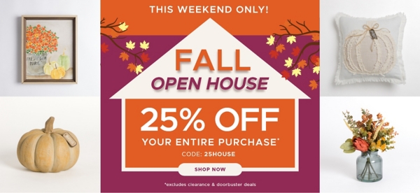 This Weekend Only! Fall Open House 25% off Your Entire Purchase* code: 25HOUSE *excludes clearance & doorbuster deals