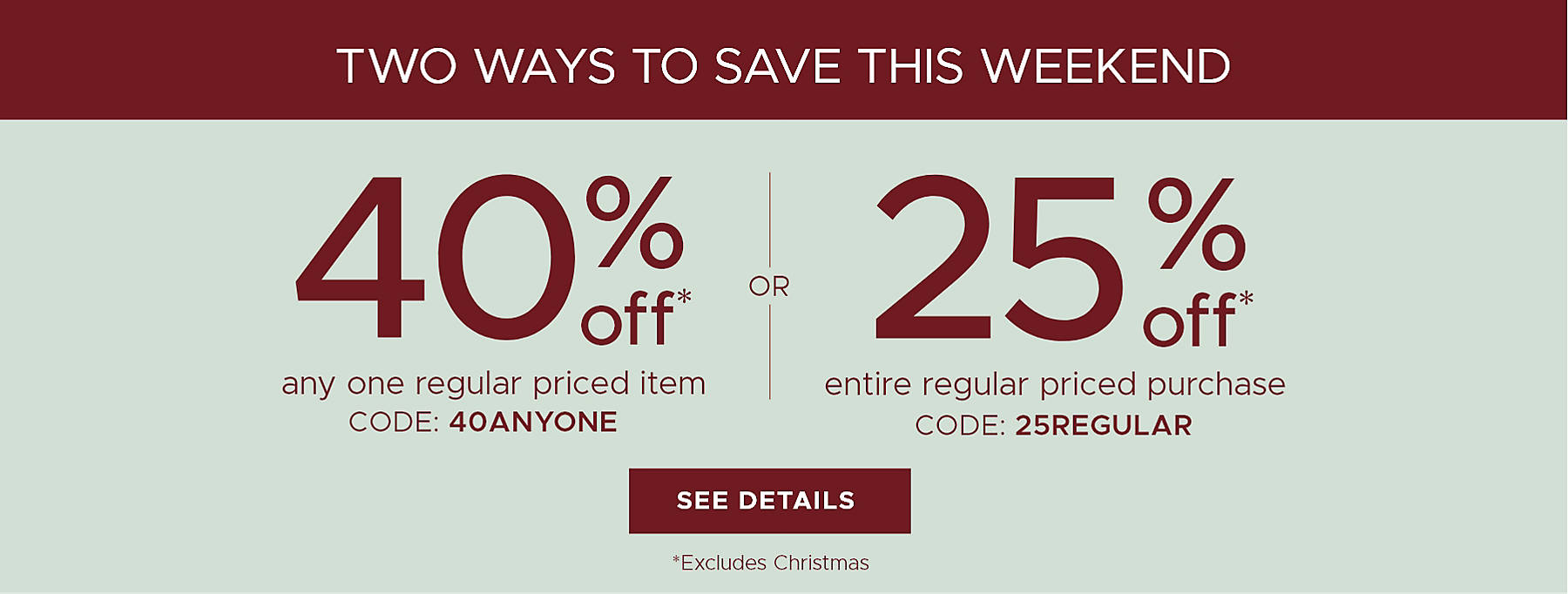Two ways to save this weekend 40% off* any one regular priced item code: 40ANYONE or 25% off* entire regular priced purchase code: 25REGULAR See Details *Excludes Christmas