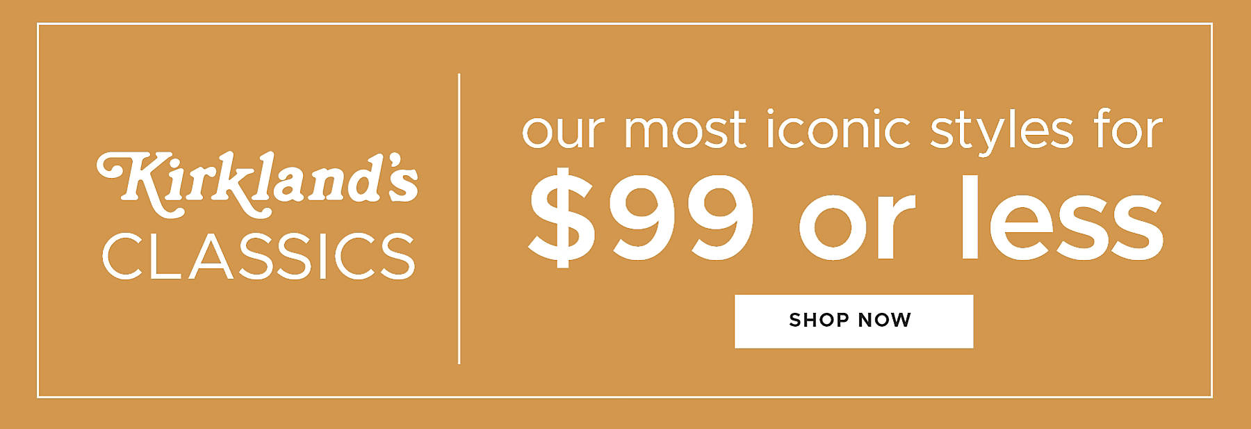 Kirkland's Classics our most iconic styles for $99 or less Shop Now
