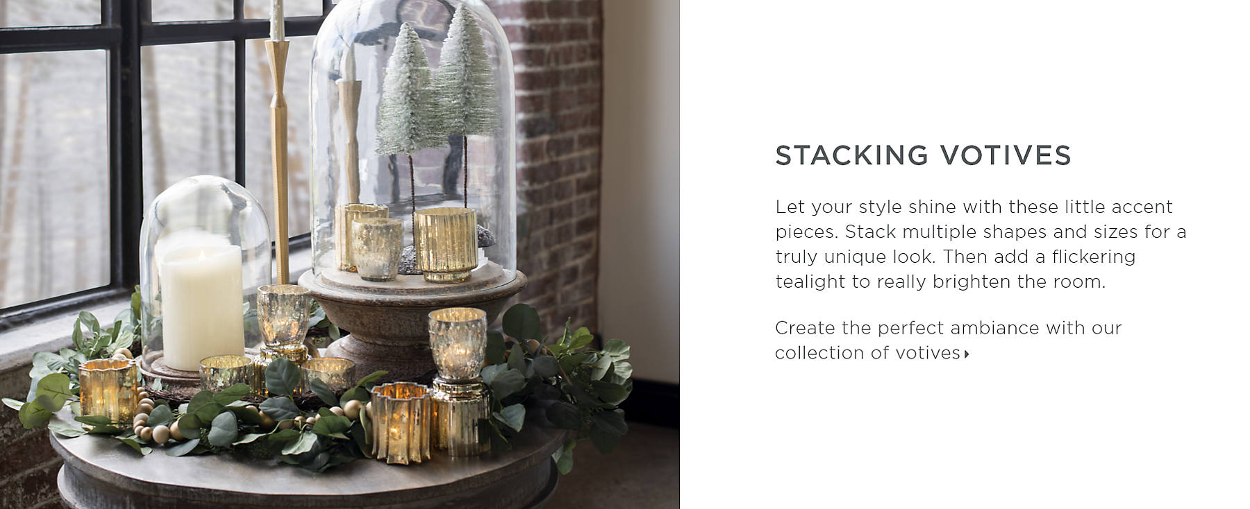 Stacking Votives Let your style shine with these little accent pieces. Stack multiple shapes and sizes for a truly unique look. Then add a flickering tealight to really brighten the room. Create the perfect ambiance with our collection of votives.
