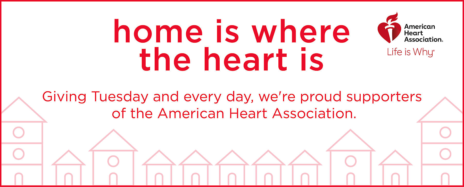 Home is where the heart is Giving Tuesday and every day, we're proud supporters of the American Heart Association. American Heart Association Life is Why
