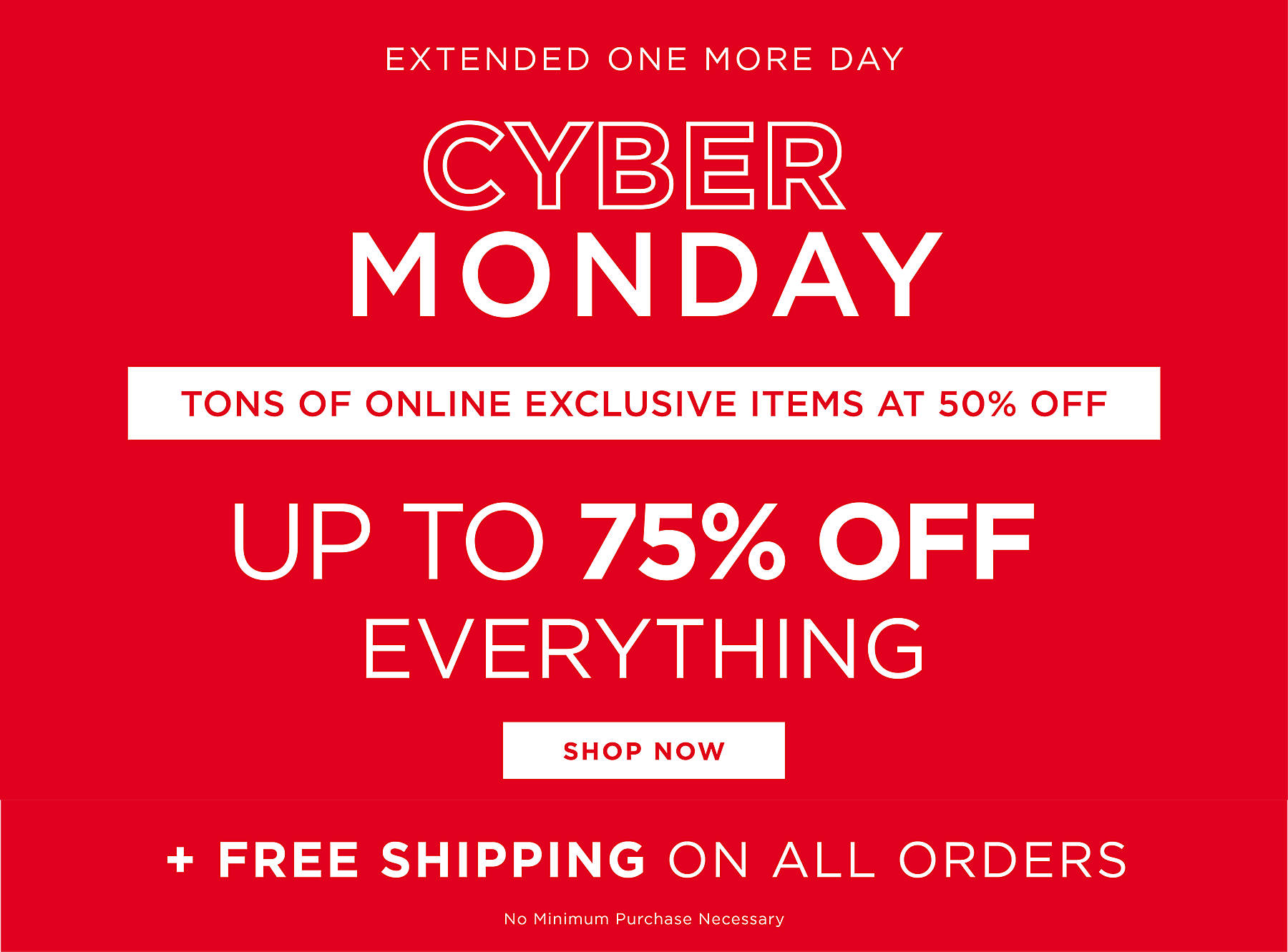 Extended One More Day Cyber Monday Tons of Online Exclusive Items at 50% Off Up to 75% Off Everything Shop Now Plus Free Shipping on All Orders No Minimum Purchase Necessary